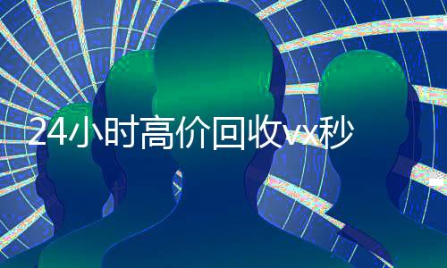 24小时高价回收vx秒结300(24小时买回收微信秒结平台)